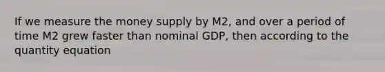 If we measure the money supply by M2, and over a period of time M2 grew faster than nominal GDP, then according to the quantity equation