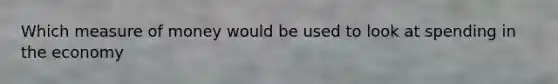 Which measure of money would be used to look at spending in the economy