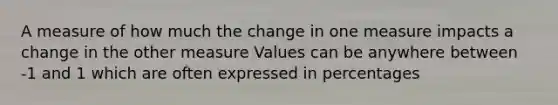 A measure of how much the change in one measure impacts a change in the other measure Values can be anywhere between -1 and 1 which are often expressed in percentages