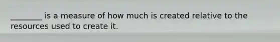 ________ is a measure of how much is created relative to the resources used to create it.