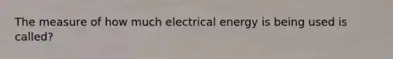 The measure of how much electrical energy is being used is called?