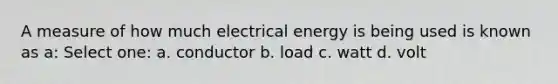 A measure of how much electrical energy is being used is known as a: Select one: a. conductor b. load c. watt d. volt