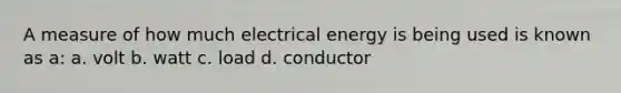 A measure of how much electrical energy is being used is known as a: a. volt b. watt c. load d. conductor