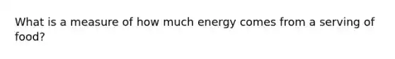 What is a measure of how much energy comes from a serving of food?