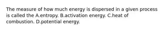 The measure of how much energy is dispersed in a given process is called the A.entropy. B.activation energy. C.heat of combustion. D.potential energy.