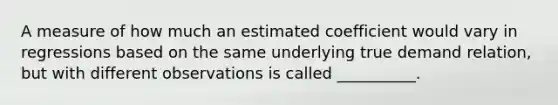 A measure of how much an estimated coefficient would vary in regressions based on the same underlying true demand relation, but with different observations is called __________.