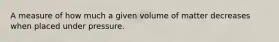 A measure of how much a given volume of matter decreases when placed under pressure.