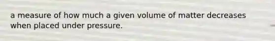 a measure of how much a given volume of matter decreases when placed under pressure.