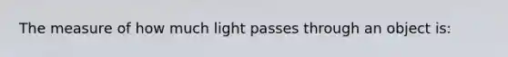 The measure of how much light passes through an object is: