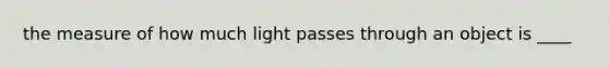 the measure of how much light passes through an object is ____