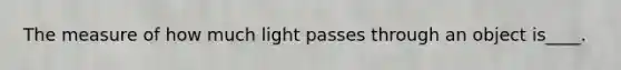 The measure of how much light passes through an object is____.