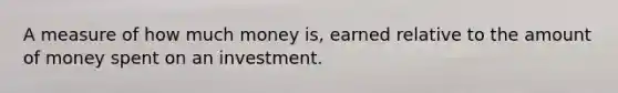 A measure of how much money is, earned relative to the amount of money spent on an investment.