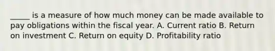 _____ is a measure of how much money can be made available to pay obligations within the fiscal year. A. Current ratio B. Return on investment C. Return on equity D. Profitability ratio