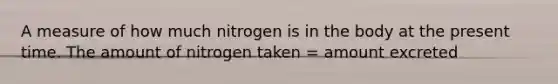 A measure of how much nitrogen is in the body at the present time. The amount of nitrogen taken = amount excreted