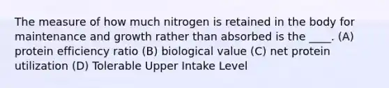 The measure of how much nitrogen is retained in the body for maintenance and growth rather than absorbed is the ____. (A) protein efficiency ratio (B) biological value (C) net protein utilization (D) Tolerable Upper Intake Level