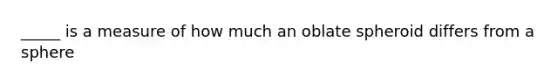 _____ is a measure of how much an oblate spheroid differs from a sphere