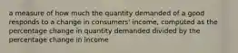 a measure of how much the quantity demanded of a good responds to a change in consumers' income, computed as the percentage change in quantity demanded divided by the percentage change in income