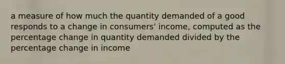 a measure of how much the quantity demanded of a good responds to a change in consumers' income, computed as the percentage change in quantity demanded divided by the percentage change in income