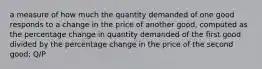 a measure of how much the quantity demanded of one good responds to a change in the price of another good, computed as the percentage change in quantity demanded of the first good divided by the percentage change in the price of the second good; Q/P