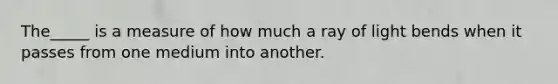 The_____ is a measure of how much a ray of light bends when it passes from one medium into another.