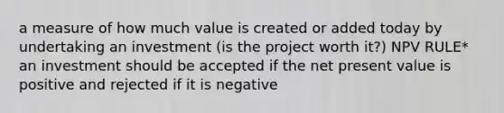 a measure of how much value is created or added today by undertaking an investment (is the project worth it?) NPV RULE* an investment should be accepted if the net present value is positive and rejected if it is negative