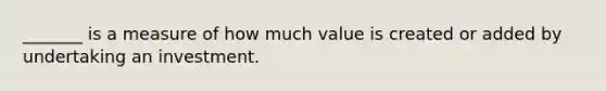 _______ is a measure of how much value is created or added by undertaking an investment.