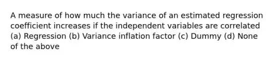 A measure of how much the variance of an estimated regression coefficient increases if the independent variables are correlated (a) Regression (b) Variance inflation factor (c) Dummy (d) None of the above