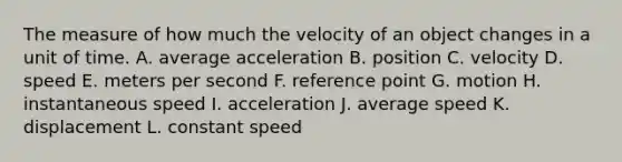 The measure of how much the velocity of an object changes in a unit of time. A. average acceleration B. position C. velocity D. speed E. meters per second F. reference point G. motion H. instantaneous speed I. acceleration J. average speed K. displacement L. constant speed