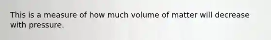 This is a measure of how much volume of matter will decrease with pressure.