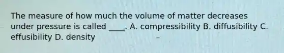 The measure of how much the volume of matter decreases under pressure is called ____. A. compressibility B. diffusibility C. effusibility D. density