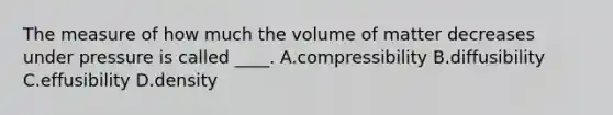 The measure of how much the volume of matter decreases under pressure is called ____. A.compressibility B.diffusibility C.effusibility D.density