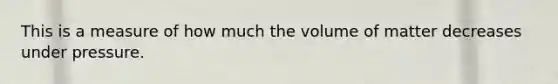 This is a measure of how much the volume of matter decreases under pressure.