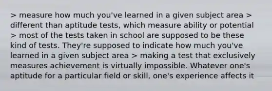 > measure how much you've learned in a given subject area > different than aptitude tests, which measure ability or potential > most of the tests taken in school are supposed to be these kind of tests. They're supposed to indicate how much you've learned in a given subject area > making a test that exclusively measures achievement is virtually impossible. Whatever one's aptitude for a particular field or skill, one's experience affects it