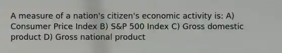 A measure of a nation's citizen's economic activity is: A) Consumer Price Index B) S&P 500 Index C) Gross domestic product D) Gross national product