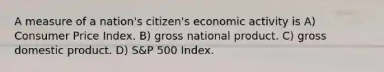 A measure of a nation's citizen's economic activity is A) Consumer Price Index. B) gross national product. C) gross domestic product. D) S&P 500 Index.