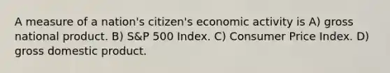 A measure of a nation's citizen's economic activity is A) gross national product. B) S&P 500 Index. C) Consumer Price Index. D) gross domestic product.