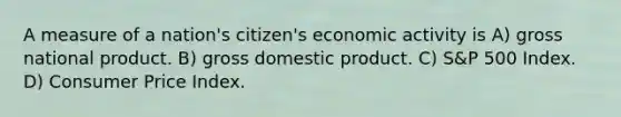 A measure of a nation's citizen's economic activity is A) gross national product. B) gross domestic product. C) S&P 500 Index. D) Consumer Price Index.