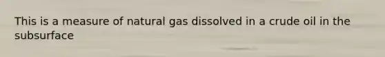 This is a measure of natural gas dissolved in a crude oil in the subsurface