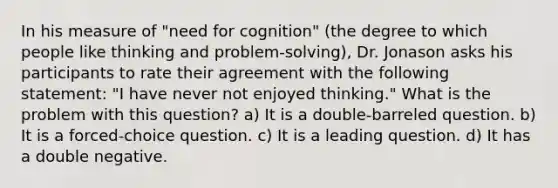 In his measure of "need for cognition" (the degree to which people like thinking and problem-solving), Dr. Jonason asks his participants to rate their agreement with the following statement: "I have never not enjoyed thinking." What is the problem with this question? a) It is a double-barreled question. b) It is a forced-choice question. c) It is a leading question. d) It has a double negative.