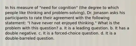 In his measure of "need for cognition" (the degree to which people like thinking and problem-solving), Dr. Jonason asks his participants to rate their agreement with the following statement: "I have never not enjoyed thinking." What is the problem with this question? a. It is a leading question. b. It has a double negative. c. It is a forced-choice question. d. It is a double-barreled question.