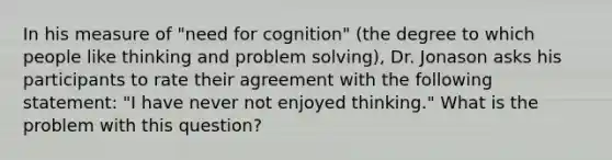 In his measure of "need for cognition" (the degree to which people like thinking and problem solving), Dr. Jonason asks his participants to rate their agreement with the following statement: "I have never not enjoyed thinking." What is the problem with this question?