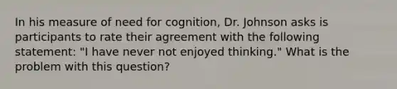 In his measure of need for cognition, Dr. Johnson asks is participants to rate their agreement with the following statement: "I have never not enjoyed thinking." What is the problem with this question?