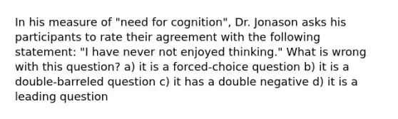 In his measure of "need for cognition", Dr. Jonason asks his participants to rate their agreement with the following statement: "I have never not enjoyed thinking." What is wrong with this question? a) it is a forced-choice question b) it is a double-barreled question c) it has a double negative d) it is a leading question