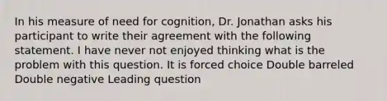 In his measure of need for cognition, Dr. Jonathan asks his participant to write their agreement with the following statement. I have never not enjoyed thinking what is the problem with this question. It is forced choice Double barreled Double negative Leading question