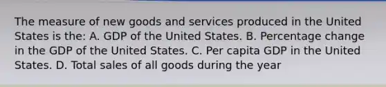 The measure of new goods and services produced in the United States is the: A. GDP of the United States. B. Percentage change in the GDP of the United States. C. Per capita GDP in the United States. D. Total sales of all goods during the year