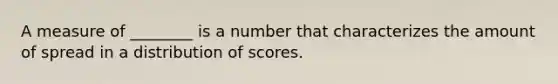 A measure of ________ is a number that characterizes the amount of spread in a distribution of scores.