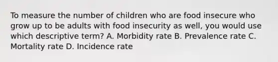 To measure the number of children who are food insecure who grow up to be adults with food insecurity as well, you would use which descriptive term?​ A. Morbidity rate​ B. Prevalence rate​ C. Mortality rate​ D. Incidence rate