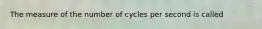 The measure of the number of cycles per second is called