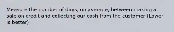 Measure the number of days, on average, between making a sale on credit and collecting our cash from the customer (Lower is better)