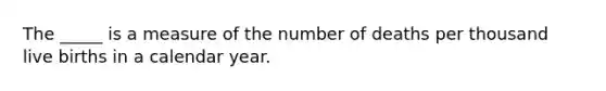 The _____ is a measure of the number of deaths per thousand live births in a calendar year.